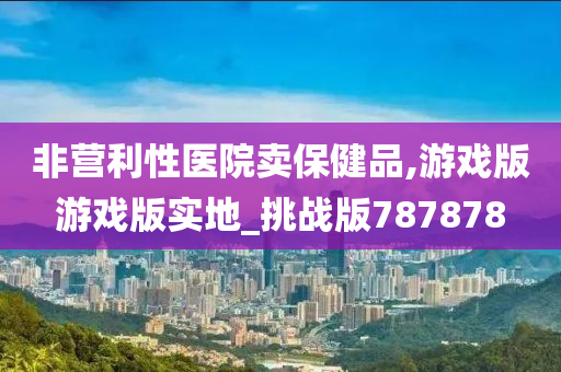 非营利性医院卖保健品,游戏版游戏版实地_挑战版787878