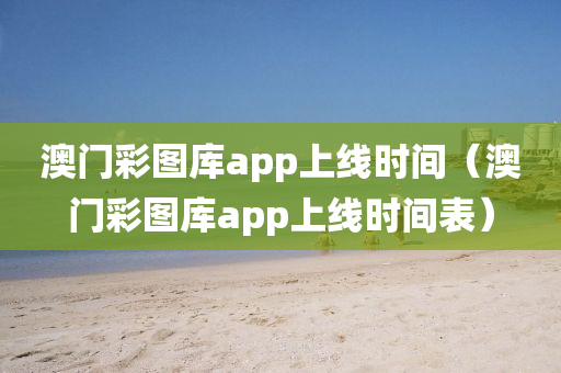 澳门彩图库app上线时间（澳门彩图库app上线时间表）