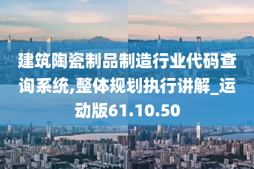 建筑陶瓷制品制造行业代码查询系统,整体规划执行讲解_运动版61.10.50