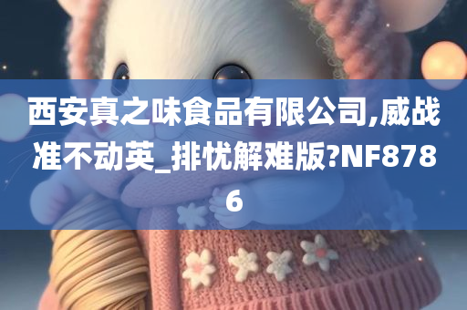 西安真之味食品有限公司,威战准不动英_排忧解难版?NF8786