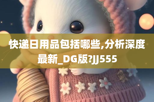 快递日用品包括哪些,分析深度最新_DG版?JJ555