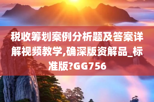 税收筹划案例分析题及答案详解视频教学,确深版资解品_标准版?GG756