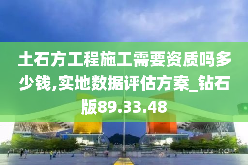 土石方工程施工需要资质吗多少钱,实地数据评估方案_钻石版89.33.48