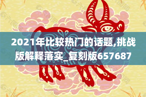 2021年比较热门的话题,挑战版解释落实_复刻版657687