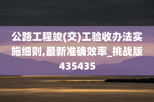 公路工程竣(交)工验收办法实施细则,最新准确效率_挑战版435435