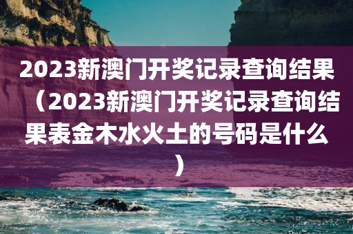 2023新澳门开奖记录查询结果（2023新澳门开奖记录查询结果表金木水火土的号码是什么）