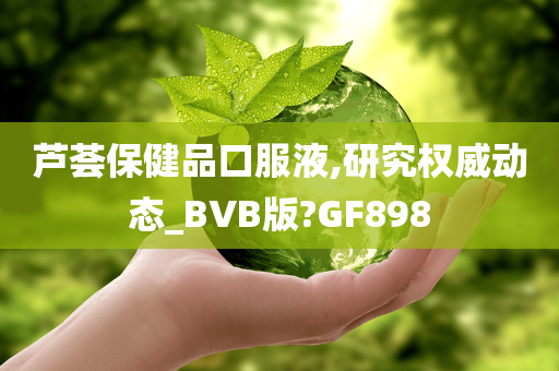 芦荟保健品口服液,研究权威动态_BVB版?GF898