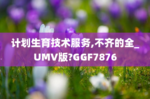 计划生育技术服务,不齐的全_UMV版?GGF7876