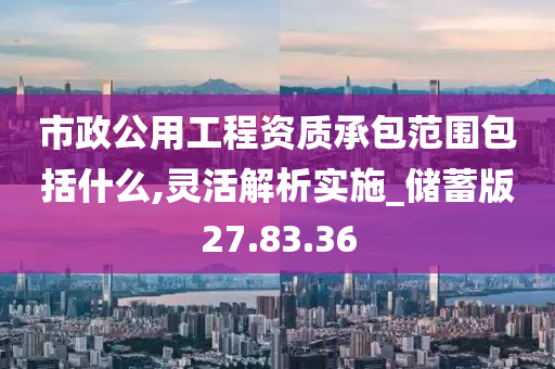 市政公用工程资质承包范围包括什么,灵活解析实施_储蓄版27.83.36