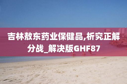 吉林敖东药业保健品,析究正解分战_解决版GHF87