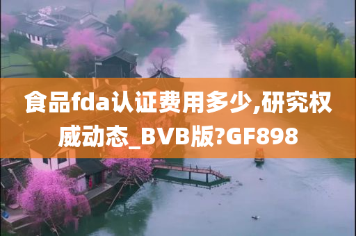 食品fda认证费用多少,研究权威动态_BVB版?GF898