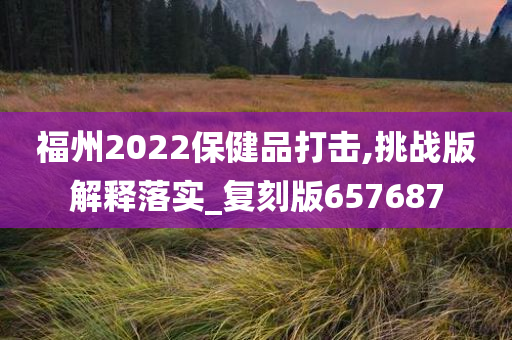 福州2022保健品打击,挑战版解释落实_复刻版657687