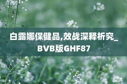 白露娜保健品,效战深释析究_BVB版GHF87