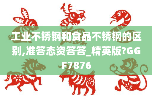 工业不锈钢和食品不锈钢的区别,准答态资答答_精英版?GGF7876