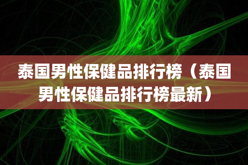 泰国男性保健品排行榜（泰国男性保健品排行榜最新）