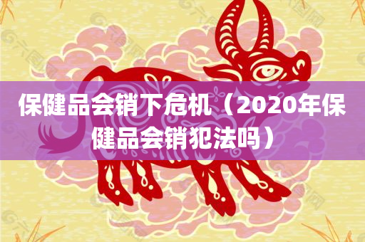 保健品会销下危机（2020年保健品会销犯法吗）