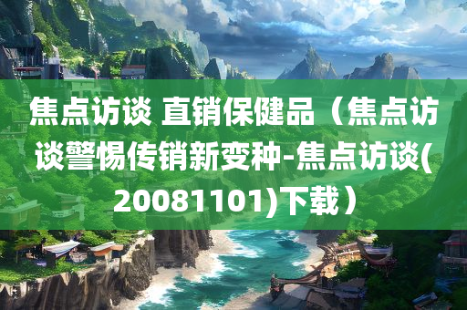 焦点访谈 直销保健品（焦点访谈警惕传销新变种-焦点访谈(20081101)下载）