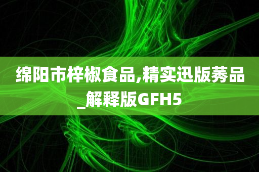 绵阳市梓椒食品,精实迅版莠品_解释版GFH5