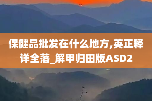 保健品批发在什么地方,英正释详全落_解甲归田版ASD2