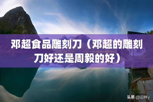 邓超食品雕刻刀（邓超的雕刻刀好还是周毅的好）