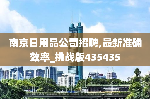 南京日用品公司招聘,最新准确效率_挑战版435435