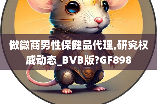 做微商男性保健品代理,研究权威动态_BVB版?GF898