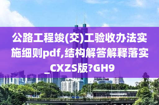 公路工程竣(交)工验收办法实施细则pdf,结构解答解释落实_CXZS版?GH9