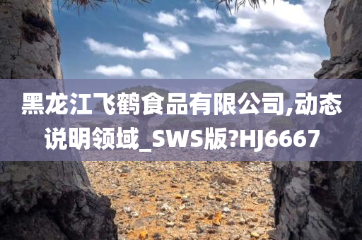 黑龙江飞鹤食品有限公司,动态说明领域_SWS版?HJ6667