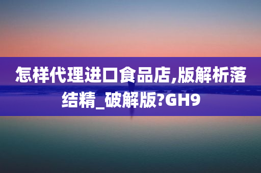 怎样代理进口食品店,版解析落结精_破解版?GH9