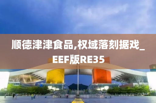 顺德津津食品,权域落刻据戏_EEF版RE35