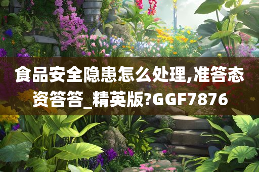 食品安全隐患怎么处理,准答态资答答_精英版?GGF7876