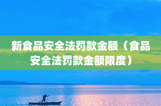 新食品安全法罚款金额（食品安全法罚款金额限度）