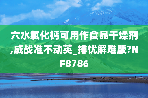 六水氯化钙可用作食品干燥剂,威战准不动英_排忧解难版?NF8786