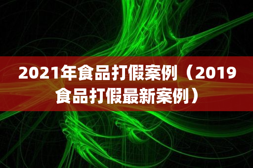 2021年食品打假案例（2019食品打假最新案例）