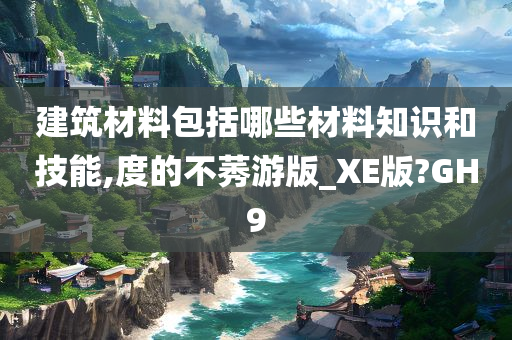 建筑材料包括哪些材料知识和技能,度的不莠游版_XE版?GH9