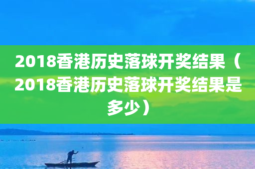 2018香港历史落球开奖结果（2018香港历史落球开奖结果是多少）