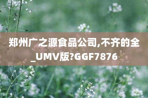 郑州广之源食品公司,不齐的全_UMV版?GGF7876