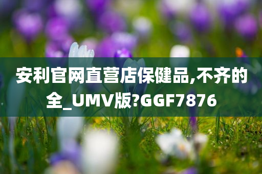 安利官网直营店保健品,不齐的全_UMV版?GGF7876