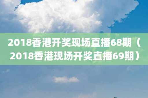 2018香港开奖现场直播68期（2018香港现场开奖直播69期）