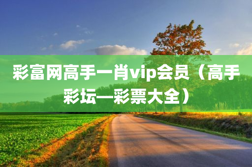 彩富网高手一肖vip会员（高手彩坛—彩票大全）