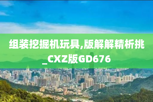 组装挖掘机玩具,版解解精析挑_CXZ版GD676