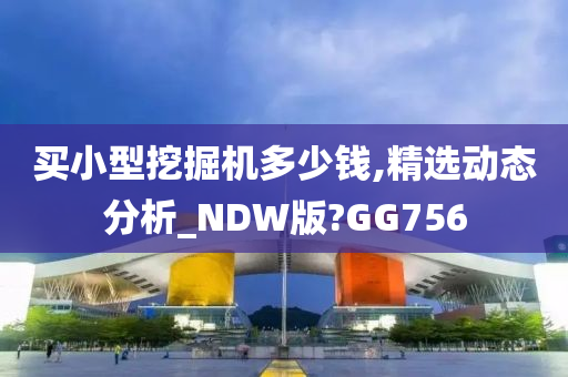 买小型挖掘机多少钱,精选动态分析_NDW版?GG756