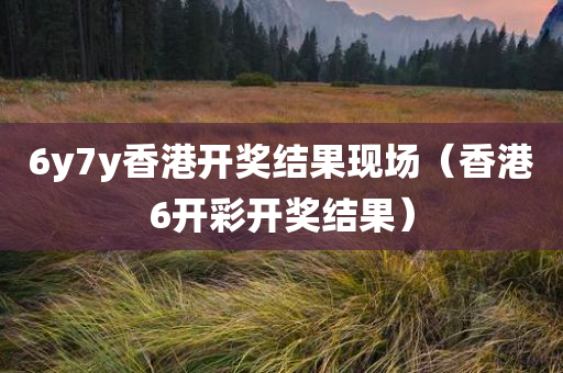 6y7y香港开奖结果现场（香港6开彩开奖结果）