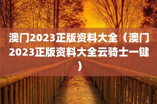 澳门2023正版资料大全（澳门2023正版资料大全云骑士一键）