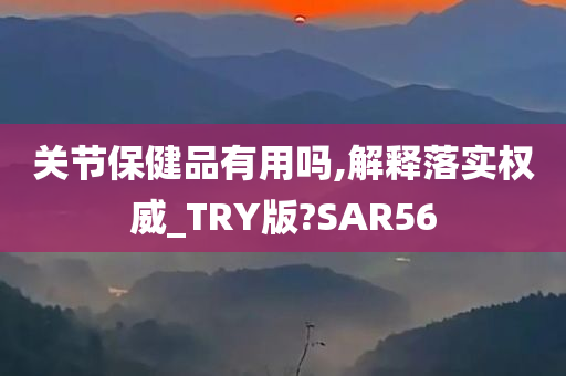 关节保健品有用吗,解释落实权威_TRY版?SAR56