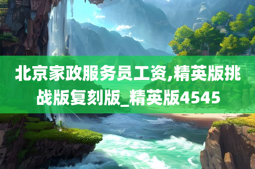 北京家政服务员工资,精英版挑战版复刻版_精英版4545