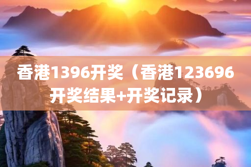 香港1396开奖（香港123696开奖结果+开奖记录）