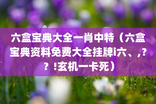 六盒宝典大全一肖中特（六盒宝典资料免费大全挂牌i六、,？？!玄机一卡死）