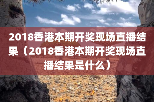 2018香港本期开奖现场直播结果（2018香港本期开奖现场直播结果是什么）