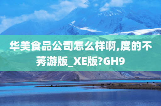 华美食品公司怎么样啊,度的不莠游版_XE版?GH9